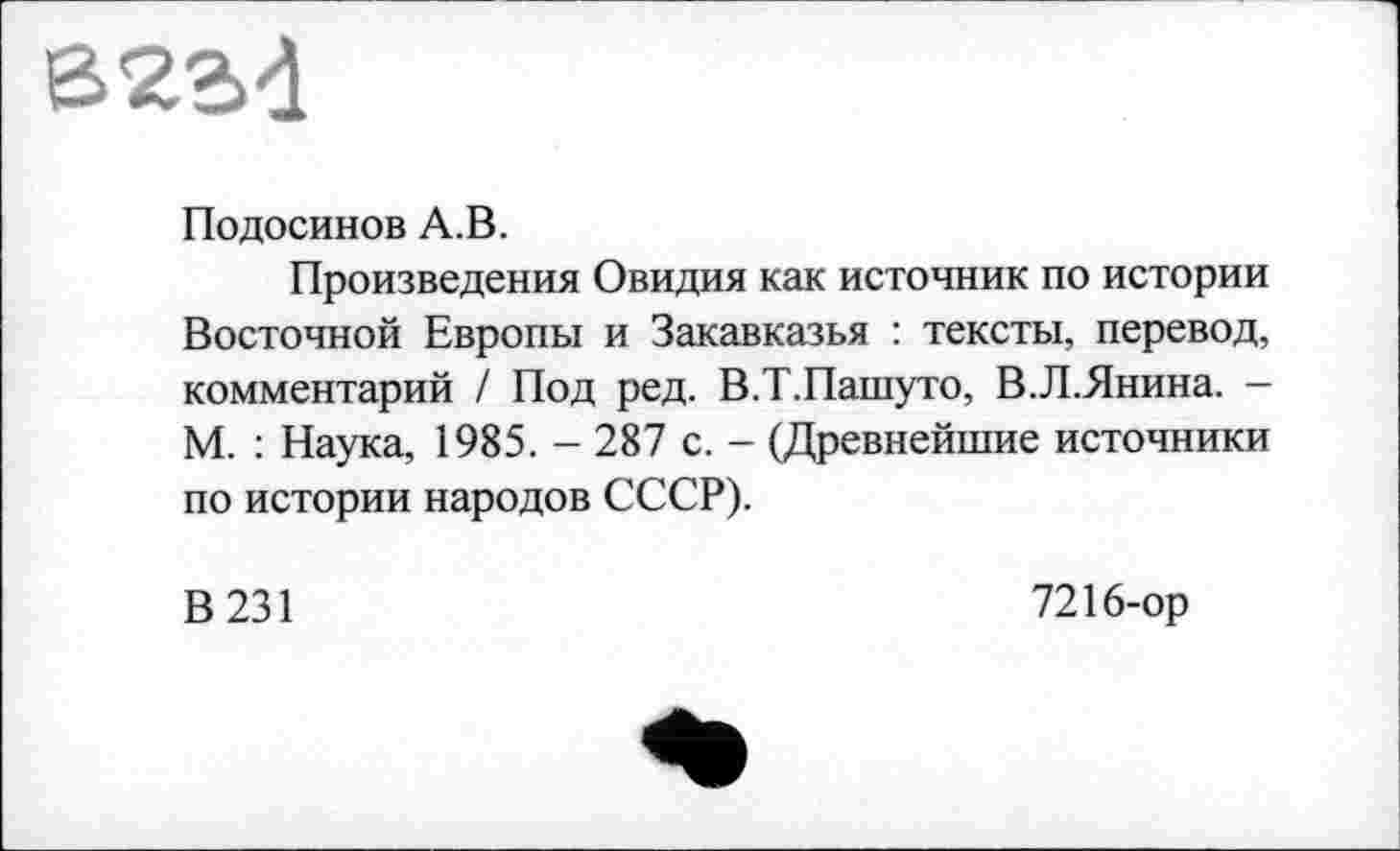 ﻿В2Є>4
Подосинов А.В.
Произведения Овидия как источник по истории Восточной Европы и Закавказья : тексты, перевод, комментарий / Под ред. В.Т.Пашуто, В.Л.Янина. -М. : Наука, 1985. - 287 с. - (Древнейшие источники по истории народов СССР).
В 231
7216-ор